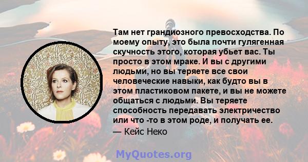 Там нет грандиозного превосходства. По моему опыту, это была почти гулягенная скучность этого, которая убьет вас. Ты просто в этом мраке. И вы с другими людьми, но вы теряете все свои человеческие навыки, как будто вы в 