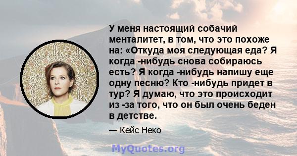 У меня настоящий собачий менталитет, в том, что это похоже на: «Откуда моя следующая еда? Я когда -нибудь снова собираюсь есть? Я когда -нибудь напишу еще одну песню? Кто -нибудь придет в тур? Я думаю, что это