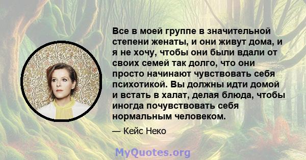 Все в моей группе в значительной степени женаты, и они живут дома, и я не хочу, чтобы они были вдали от своих семей так долго, что они просто начинают чувствовать себя психотикой. Вы должны идти домой и встать в халат,