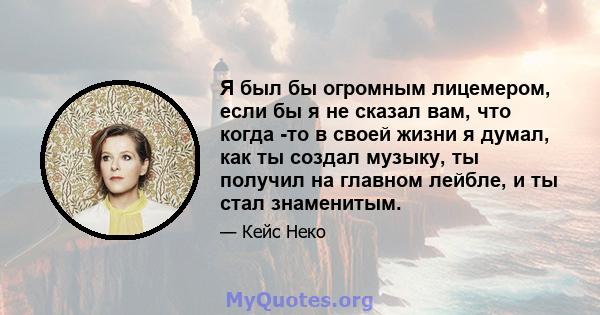 Я был бы огромным лицемером, если бы я не сказал вам, что когда -то в своей жизни я думал, как ты создал музыку, ты получил на главном лейбле, и ты стал знаменитым.