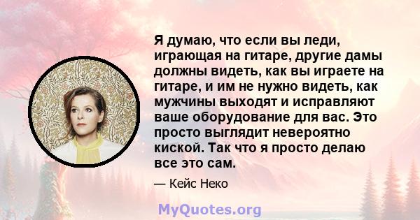 Я думаю, что если вы леди, играющая на гитаре, другие дамы должны видеть, как вы играете на гитаре, и им не нужно видеть, как мужчины выходят и исправляют ваше оборудование для вас. Это просто выглядит невероятно