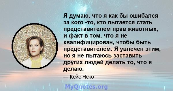 Я думаю, что я как бы ошибался за кого -то, кто пытается стать представителем прав животных, и факт в том, что я не квалифицирован, чтобы быть представителем. Я увлечен этим, но я не пытаюсь заставить других людей