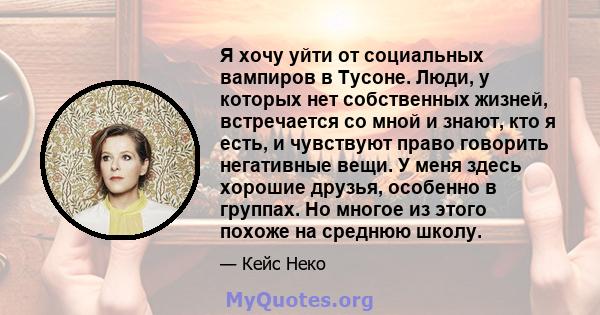 Я хочу уйти от социальных вампиров в Тусоне. Люди, у которых нет собственных жизней, встречается со мной и знают, кто я есть, и чувствуют право говорить негативные вещи. У меня здесь хорошие друзья, особенно в группах.