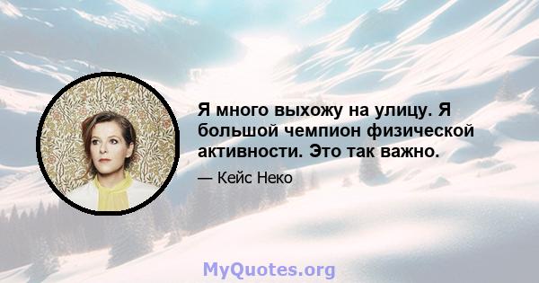 Я много выхожу на улицу. Я большой чемпион физической активности. Это так важно.