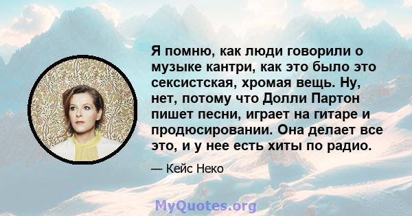 Я помню, как люди говорили о музыке кантри, как это было это сексистская, хромая вещь. Ну, нет, потому что Долли Партон пишет песни, играет на гитаре и продюсировании. Она делает все это, и у нее есть хиты по радио.