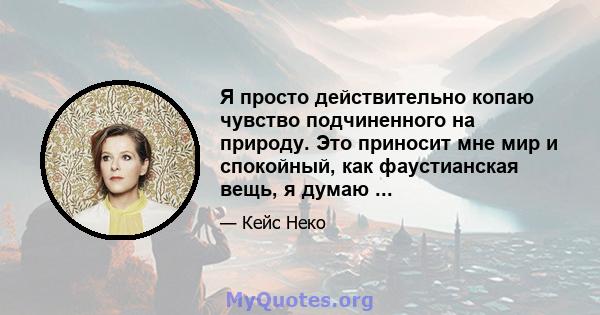 Я просто действительно копаю чувство подчиненного на природу. Это приносит мне мир и спокойный, как фаустианская вещь, я думаю ...