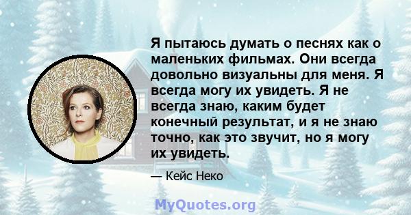 Я пытаюсь думать о песнях как о маленьких фильмах. Они всегда довольно визуальны для меня. Я всегда могу их увидеть. Я не всегда знаю, каким будет конечный результат, и я не знаю точно, как это звучит, но я могу их