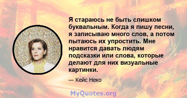 Я стараюсь не быть слишком буквальным. Когда я пишу песни, я записываю много слов, а потом пытаюсь их упростить. Мне нравится давать людям подсказки или слова, которые делают для них визуальные картинки.