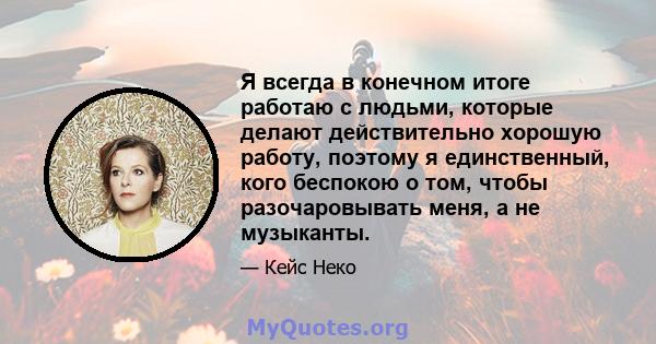 Я всегда в конечном итоге работаю с людьми, которые делают действительно хорошую работу, поэтому я единственный, кого беспокою о том, чтобы разочаровывать меня, а не музыканты.