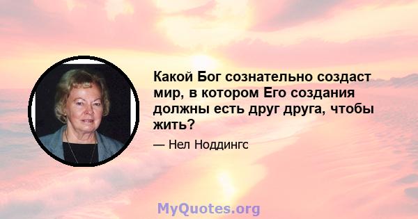 Какой Бог сознательно создаст мир, в котором Его создания должны есть друг друга, чтобы жить?