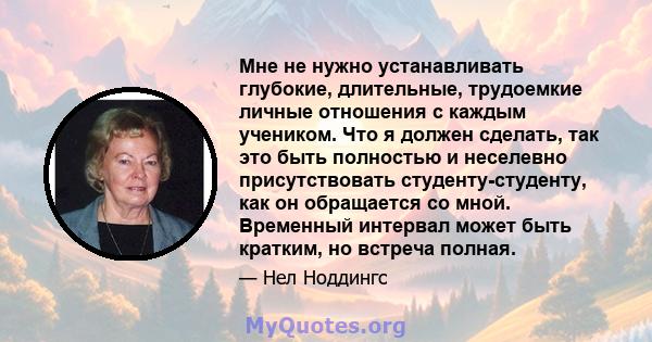 Мне не нужно устанавливать глубокие, длительные, трудоемкие личные отношения с каждым учеником. Что я должен сделать, так это быть полностью и неселевно присутствовать студенту-студенту, как он обращается со мной.