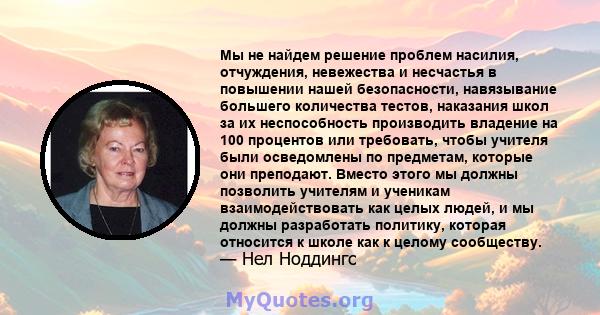 Мы не найдем решение проблем насилия, отчуждения, невежества и несчастья в повышении нашей безопасности, навязывание большего количества тестов, наказания школ за их неспособность производить владение на 100 процентов