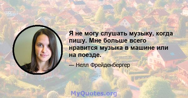 Я не могу слушать музыку, когда пишу. Мне больше всего нравится музыка в машине или на поезде.