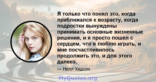 Я только что понял это, когда приближался к возрасту, когда подростки вынуждены принимать основные жизненные решения, и я просто пошел с сердцем, что я люблю играть, и мне посчастливилось продолжить это, и для этого