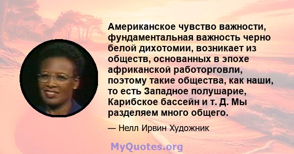 Американское чувство важности, фундаментальная важность черно белой дихотомии, возникает из обществ, основанных в эпохе африканской работорговли, поэтому такие общества, как наши, то есть Западное полушарие, Карибское