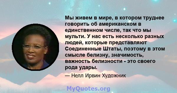 Мы живем в мире, в котором труднее говорить об американском в единственном числе, так что мы мульти. У нас есть несколько разных людей, которые представляют Соединенные Штаты, поэтому в этом смысле белизну, значимость,