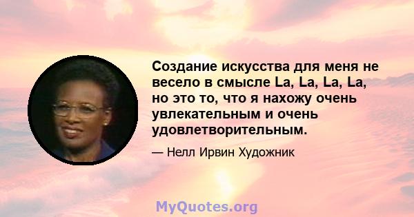 Создание искусства для меня не весело в смысле La, La, La, La, но это то, что я нахожу очень увлекательным и очень удовлетворительным.