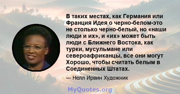 В таких местах, как Германия или Франция Идея о черно-белом-это не столько черно-белый, но «наши люди и их», и «их» может быть люди с Ближнего Востока, как турки, мусульмане или североафриканцы, все они могут Хорошо,