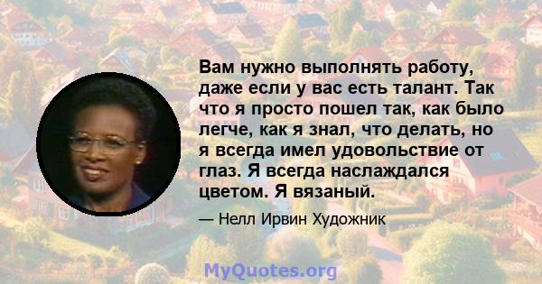 Вам нужно выполнять работу, даже если у вас есть талант. Так что я просто пошел так, как было легче, как я знал, что делать, но я всегда имел удовольствие от глаз. Я всегда наслаждался цветом. Я вязаный.