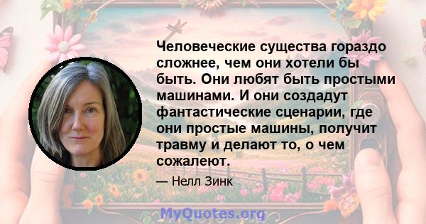 Человеческие существа гораздо сложнее, чем они хотели бы быть. Они любят быть простыми машинами. И они создадут фантастические сценарии, где они простые машины, получит травму и делают то, о чем сожалеют.