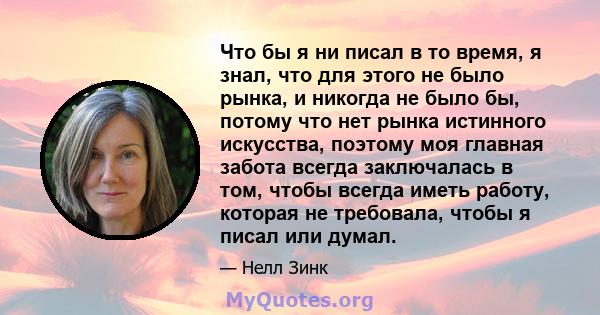 Что бы я ни писал в то время, я знал, что для этого не было рынка, и никогда не было бы, потому что нет рынка истинного искусства, поэтому моя главная забота всегда заключалась в том, чтобы всегда иметь работу, которая