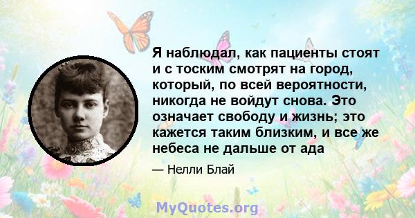 Я наблюдал, как пациенты стоят и с тоским смотрят на город, который, по всей вероятности, никогда не войдут снова. Это означает свободу и жизнь; это кажется таким близким, и все же небеса не дальше от ада