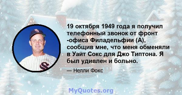 19 октября 1949 года я получил телефонный звонок от фронт -офиса Филадельфии (А), сообщив мне, что меня обменяли в Уайт Сокс для Джо Типтона. Я был удивлен и больно.