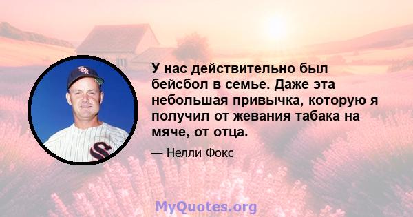 У нас действительно был бейсбол в семье. Даже эта небольшая привычка, которую я получил от жевания табака на мяче, от отца.