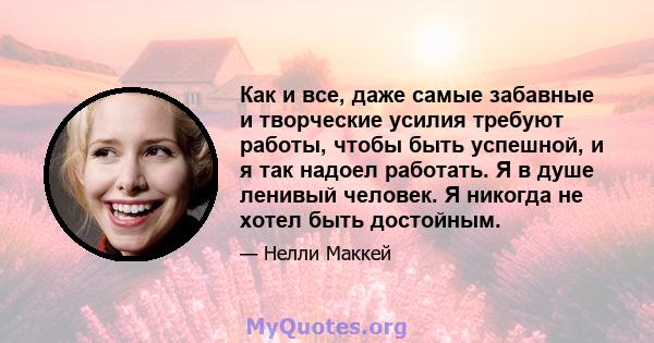 Как и все, даже самые забавные и творческие усилия требуют работы, чтобы быть успешной, и я так надоел работать. Я в душе ленивый человек. Я никогда не хотел быть достойным.