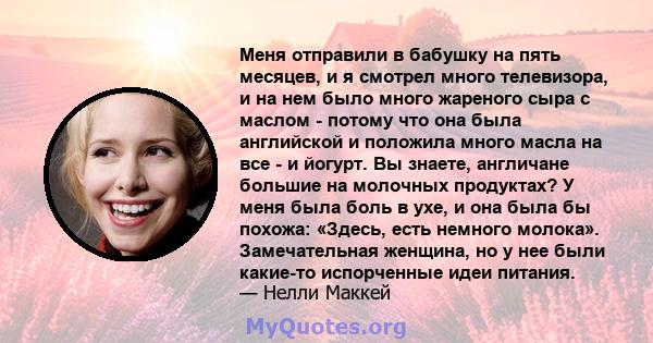 Меня отправили в бабушку на пять месяцев, и я смотрел много телевизора, и на нем было много жареного сыра с маслом - потому что она была английской и положила много масла на все - и йогурт. Вы знаете, англичане большие