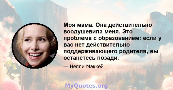 Моя мама. Она действительно воодушевила меня. Это проблема с образованием: если у вас нет действительно поддерживающего родителя, вы останетесь позади.