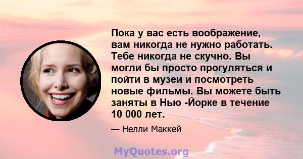 Пока у вас есть воображение, вам никогда не нужно работать. Тебе никогда не скучно. Вы могли бы просто прогуляться и пойти в музеи и посмотреть новые фильмы. Вы можете быть заняты в Нью -Йорке в течение 10 000 лет.