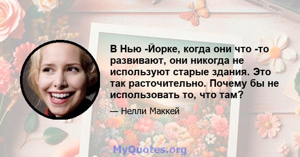 В Нью -Йорке, когда они что -то развивают, они никогда не используют старые здания. Это так расточительно. Почему бы не использовать то, что там?