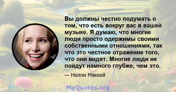 Вы должны честно подумать о том, что есть вокруг вас в вашей музыке. Я думаю, что многие люди просто одержимы своими собственными отношениями, так что это честное отражение того, что они видят. Многие люди не пойдут