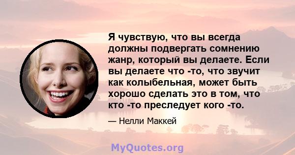 Я чувствую, что вы всегда должны подвергать сомнению жанр, который вы делаете. Если вы делаете что -то, что звучит как колыбельная, может быть хорошо сделать это в том, что кто -то преследует кого -то.