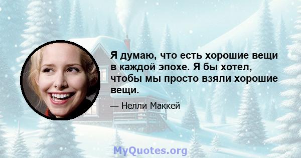 Я думаю, что есть хорошие вещи в каждой эпохе. Я бы хотел, чтобы мы просто взяли хорошие вещи.