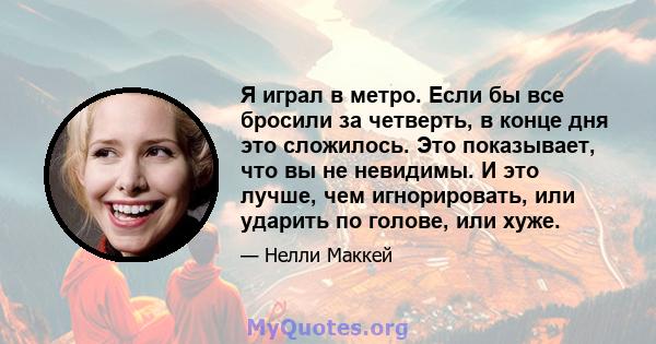 Я играл в метро. Если бы все бросили за четверть, в конце дня это сложилось. Это показывает, что вы не невидимы. И это лучше, чем игнорировать, или ударить по голове, или хуже.