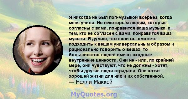 Я никогда не был поп-музыкой всерьез, когда меня учили. Но некоторым людям, которые согласны с вами, понравится ваша музыка, а тем, кто не согласен с вами, понравится ваша музыка. Я думаю, что если вы сможете подходить