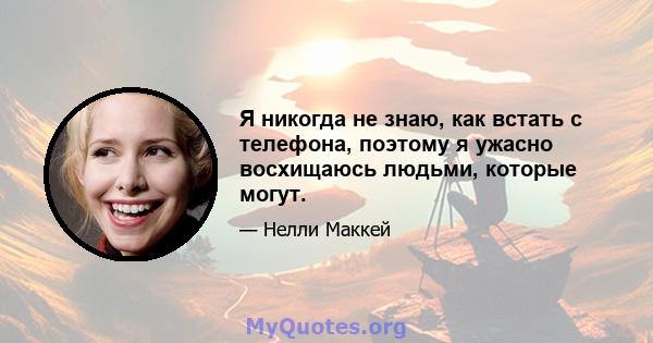 Я никогда не знаю, как встать с телефона, поэтому я ужасно восхищаюсь людьми, которые могут.