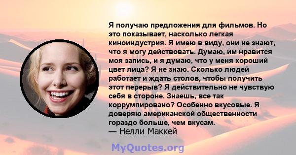 Я получаю предложения для фильмов. Но это показывает, насколько легкая киноиндустрия. Я имею в виду, они не знают, что я могу действовать. Думаю, им нравится моя запись, и я думаю, что у меня хороший цвет лица? Я не