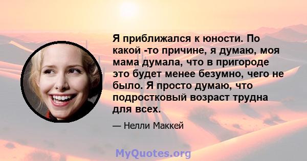 Я приближался к юности. По какой -то причине, я думаю, моя мама думала, что в пригороде это будет менее безумно, чего не было. Я просто думаю, что подростковый возраст трудна для всех.