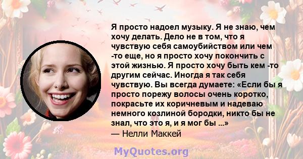 Я просто надоел музыку. Я не знаю, чем хочу делать. Дело не в том, что я чувствую себя самоубийством или чем -то еще, но я просто хочу покончить с этой жизнью. Я просто хочу быть кем -то другим сейчас. Иногда я так себя 