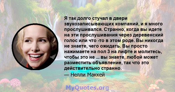 Я так долго стучал в двери звукозаписывающих компаний, и я много прослушивался. Странно, когда вы идете на эти прослушивания через деревенский голос или что -то в этом роде. Вы никогда не знаете, чего ожидать. Вы просто 