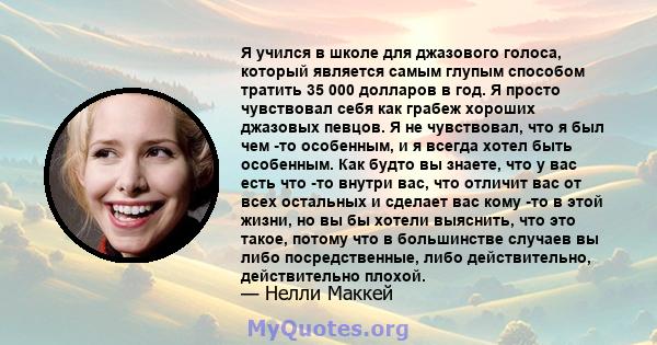 Я учился в школе для джазового голоса, который является самым глупым способом тратить 35 000 долларов в год. Я просто чувствовал себя как грабеж хороших джазовых певцов. Я не чувствовал, что я был чем -то особенным, и я 