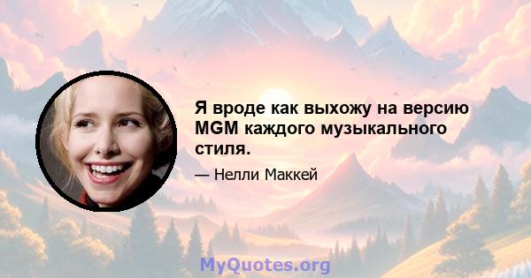 Я вроде как выхожу на версию MGM каждого музыкального стиля.