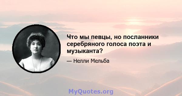 Что мы певцы, но посланники серебряного голоса поэта и музыканта?