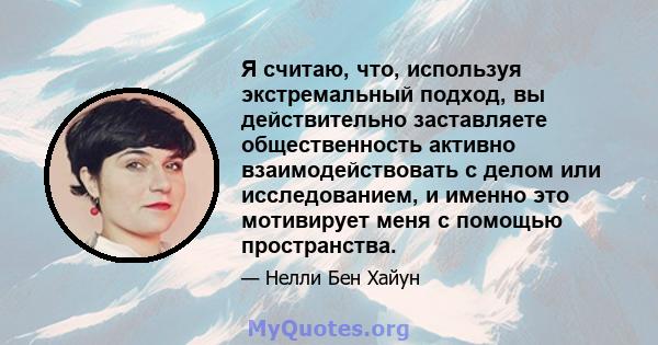 Я считаю, что, используя экстремальный подход, вы действительно заставляете общественность активно взаимодействовать с делом или исследованием, и именно это мотивирует меня с помощью пространства.