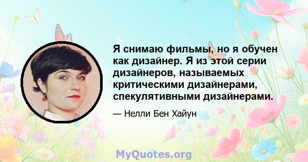 Я снимаю фильмы, но я обучен как дизайнер. Я из этой серии дизайнеров, называемых критическими дизайнерами, спекулятивными дизайнерами.