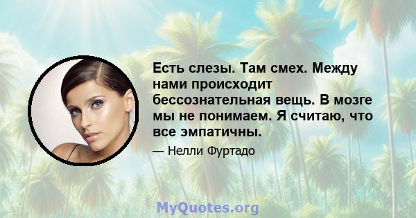 Есть слезы. Там смех. Между нами происходит бессознательная вещь. В мозге мы не понимаем. Я считаю, что все эмпатичны.