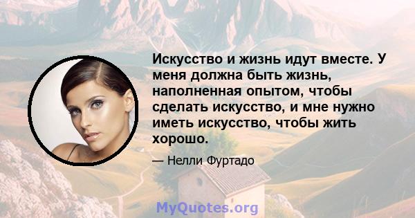 Искусство и жизнь идут вместе. У меня должна быть жизнь, наполненная опытом, чтобы сделать искусство, и мне нужно иметь искусство, чтобы жить хорошо.